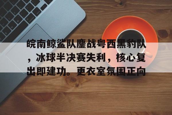 华体会hth皖南鲸鲨队鏖战粤西黑豹队，冰球半决赛失利，核心复出即建功。更衣室氛围正向的简单介绍