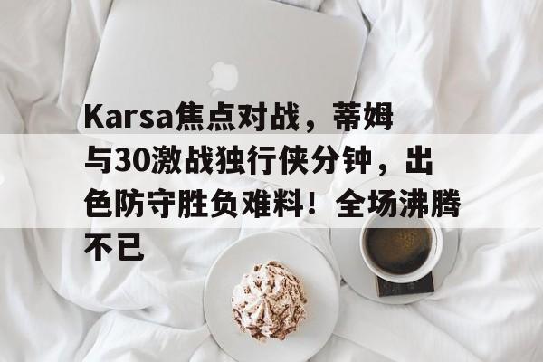 华体会hth包含Karsa焦点对战，蒂姆与30激战独行侠分钟，出色防守胜负难料！全场沸腾不已的词条